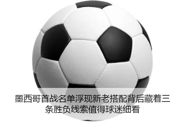 墨西哥首战名单浮现新老搭配背后藏着三条胜负线索值得球迷细看